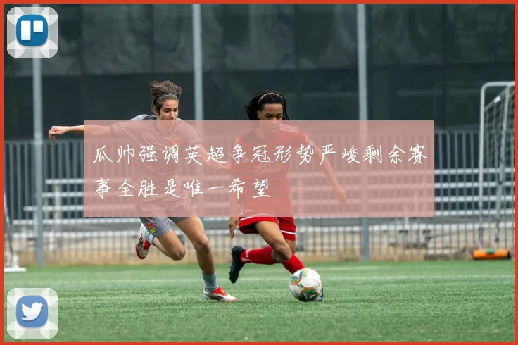 瓜帅强调英超争冠形势严峻剩余赛事全胜是唯一希望