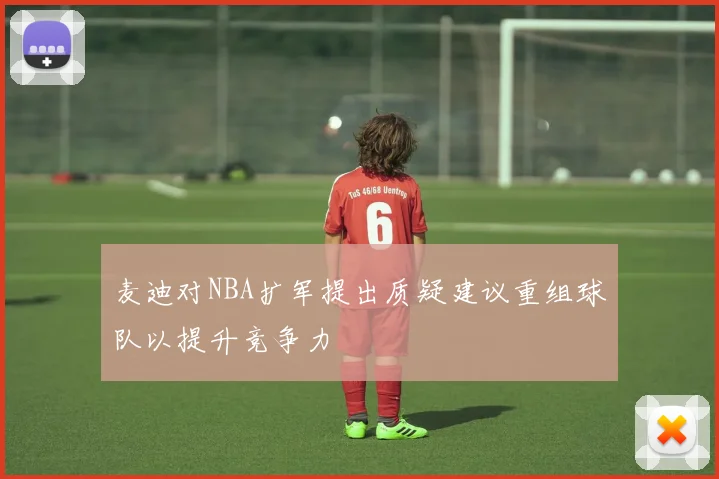 麦迪对NBA扩军提出质疑建议重组球队以提升竞争力